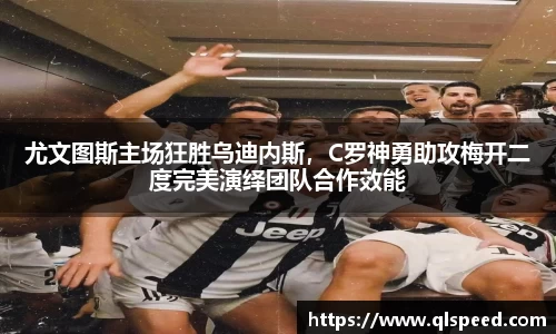 尤文图斯主场狂胜乌迪内斯，C罗神勇助攻梅开二度完美演绎团队合作效能