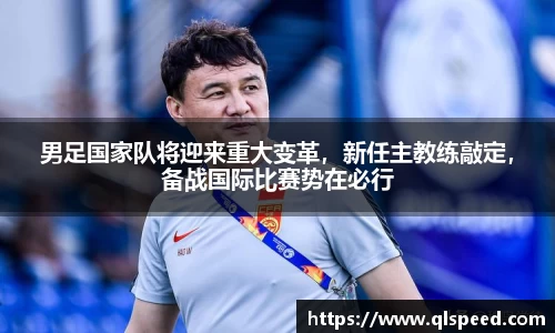 男足国家队将迎来重大变革，新任主教练敲定，备战国际比赛势在必行